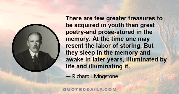 There are few greater treasures to be acquired in youth than great poetry-and prose-stored in the memory. At the time one may resent the labor of storing. But they sleep in the memory and awake in later years,