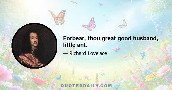 Forbear, thou great good husband, little ant.