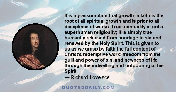 It is my assumption that growth in faith is the root of all spiritual growth and is prior to all disciplines of works. True spirituality is not a superhuman religiosity; it is simply true humanity released from bondage