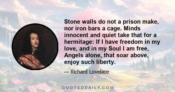 Stone walls do not a prison make, nor iron bars a cage. Minds innocent and quiet take that for a hermitage: If I have freedom in my love, and in my Soul I am free, Angels alone, that soar above, enjoy such liberty.