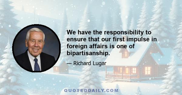 We have the responsibility to ensure that our first impulse in foreign affairs is one of bipartisanship.