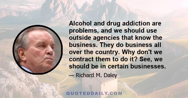 Alcohol and drug addiction are problems, and we should use outside agencies that know the business. They do business all over the country. Why don't we contract them to do it? See, we should be in certain businesses.