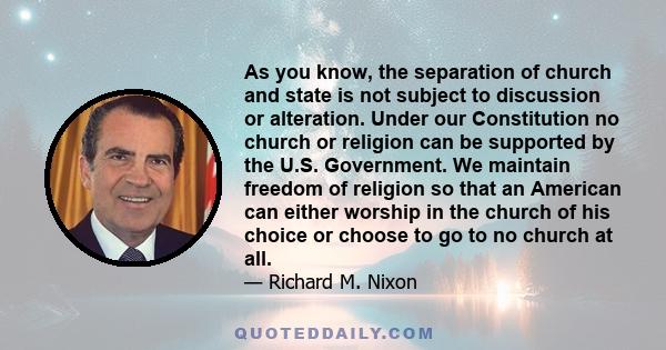 As you know, the separation of church and state is not subject to discussion or alteration. Under our Constitution no church or religion can be supported by the U.S. Government. We maintain freedom of religion so that