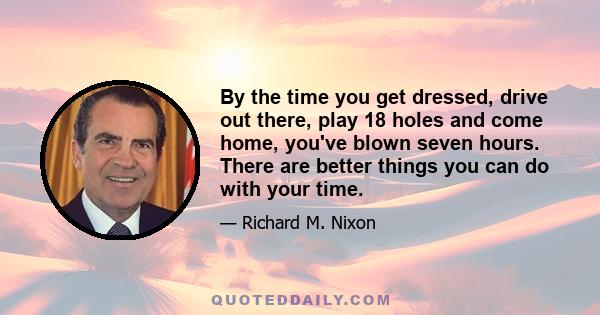 By the time you get dressed, drive out there, play 18 holes and come home, you've blown seven hours. There are better things you can do with your time.