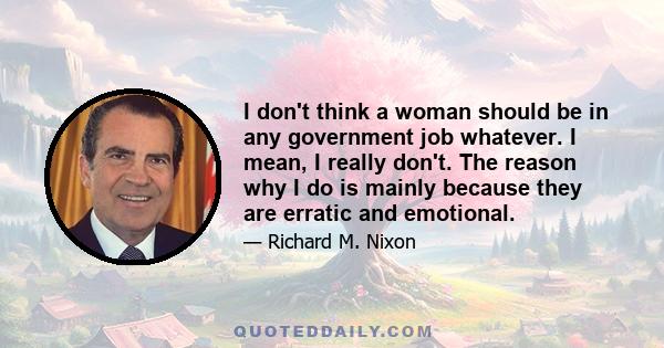 I don't think a woman should be in any government job whatever. I mean, I really don't. The reason why I do is mainly because they are erratic and emotional.