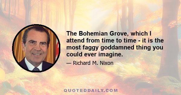 The Bohemian Grove, which I attend from time to time - it is the most faggy goddamned thing you could ever imagine.