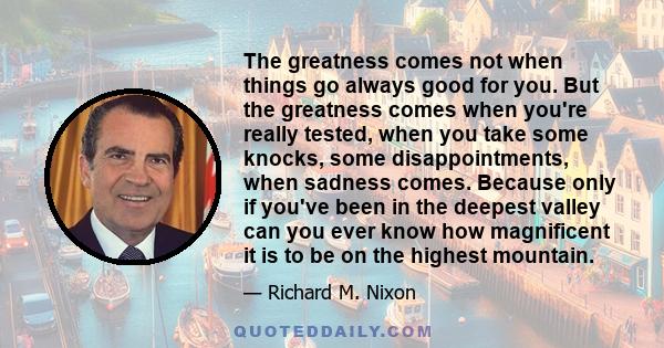 The greatness comes not when things go always good for you. But the greatness comes when you're really tested, when you take some knocks, some disappointments, when sadness comes. Because only if you've been in the
