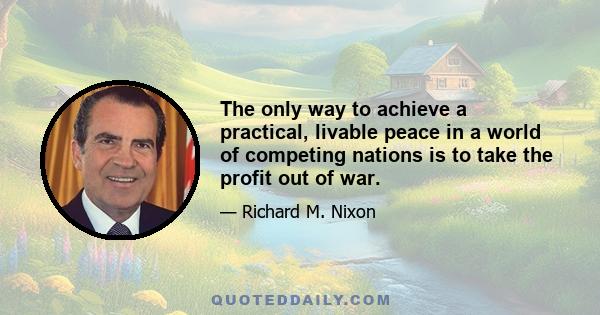 The only way to achieve a practical, livable peace in a world of competing nations is to take the profit out of war.