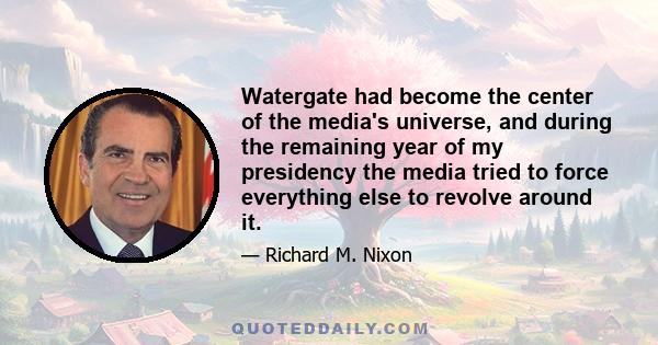 Watergate had become the center of the media's universe, and during the remaining year of my presidency the media tried to force everything else to revolve around it.