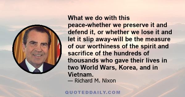 What we do with this peace-whether we preserve it and defend it, or whether we lose it and let it slip away-will be the measure of our worthiness of the spirit and sacrifice of the hundreds of thousands who gave their