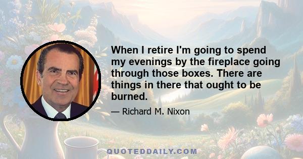 When I retire I'm going to spend my evenings by the fireplace going through those boxes. There are things in there that ought to be burned.