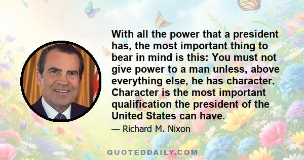 With all the power that a president has, the most important thing to bear in mind is this: You must not give power to a man unless, above everything else, he has character. Character is the most important qualification