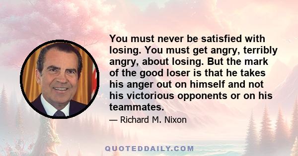 You must never be satisfied with losing. You must get angry, terribly angry, about losing. But the mark of the good loser is that he takes his anger out on himself and not his victorious opponents or on his teammates.