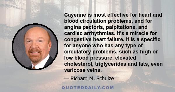 Cayenne is most effective for heart and blood circulation problems, and for angina pectoris, palpitations, and cardiac arrhythmias. It's a miracle for congestive heart failure. It is a specific for anyone who has any