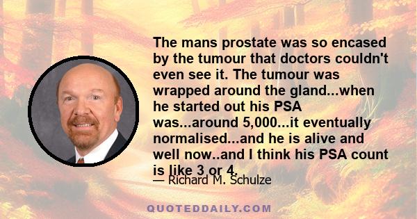 The mans prostate was so encased by the tumour that doctors couldn't even see it. The tumour was wrapped around the gland...when he started out his PSA was...around 5,000...it eventually normalised...and he is alive and 