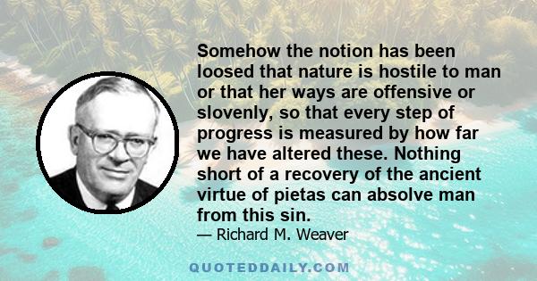 Somehow the notion has been loosed that nature is hostile to man or that her ways are offensive or slovenly, so that every step of progress is measured by how far we have altered these. Nothing short of a recovery of