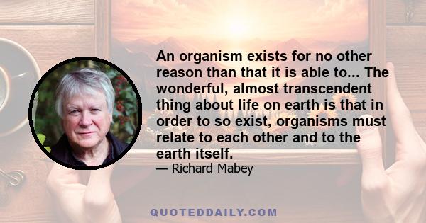 An organism exists for no other reason than that it is able to... The wonderful, almost transcendent thing about life on earth is that in order to so exist, organisms must relate to each other and to the earth itself.