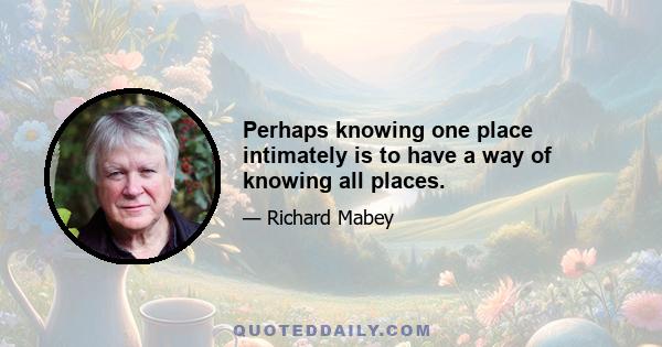 Perhaps knowing one place intimately is to have a way of knowing all places.