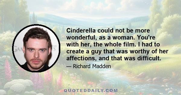 Cinderella could not be more wonderful, as a woman. You're with her, the whole film. I had to create a guy that was worthy of her affections, and that was difficult.