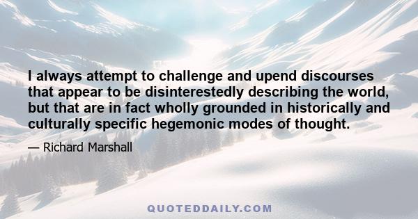 I always attempt to challenge and upend discourses that appear to be disinterestedly describing the world, but that are in fact wholly grounded in historically and culturally specific hegemonic modes of thought.