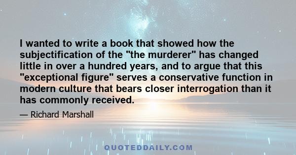 I wanted to write a book that showed how the subjectification of the the murderer has changed little in over a hundred years, and to argue that this exceptional figure serves a conservative function in modern culture