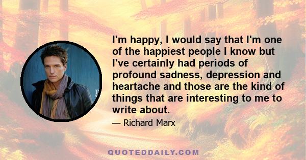 I'm happy, I would say that I'm one of the happiest people I know but I've certainly had periods of profound sadness, depression and heartache and those are the kind of things that are interesting to me to write about.