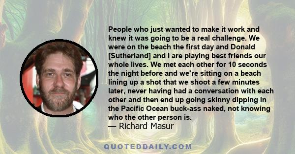People who just wanted to make it work and knew it was going to be a real challenge. We were on the beach the first day and Donald [Sutherland] and I are playing best friends our whole lives. We met each other for 10