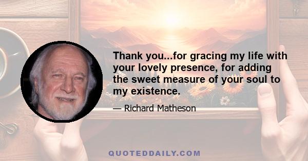 Thank you...for gracing my life with your lovely presence, for adding the sweet measure of your soul to my existence.