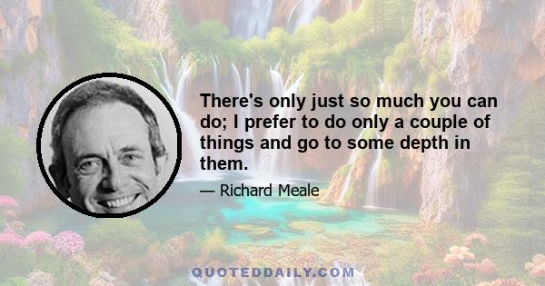 There's only just so much you can do; I prefer to do only a couple of things and go to some depth in them.