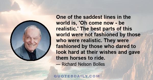 One of the saddest lines in the world is, 'Oh come now - be realistic.' The best parts of this world were not fashioned by those who were realistic. They were fashioned by those who dared to look hard at their wishes