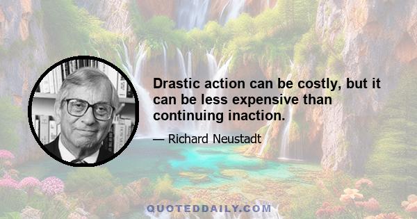 Drastic action can be costly, but it can be less expensive than continuing inaction.