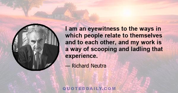 I am an eyewitness to the ways in which people relate to themselves and to each other, and my work is a way of scooping and ladling that experience.