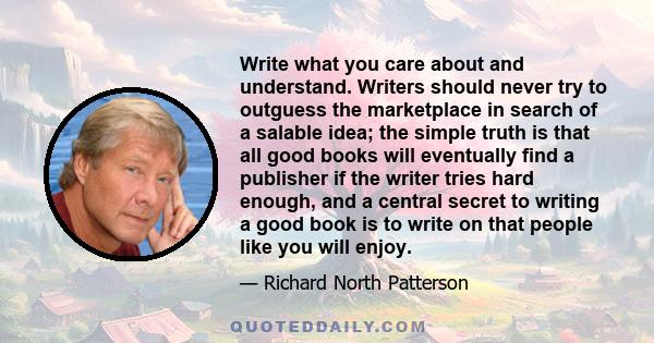 Write what you care about and understand. Writers should never try to outguess the marketplace in search of a salable idea; the simple truth is that all good books will eventually find a publisher if the writer tries