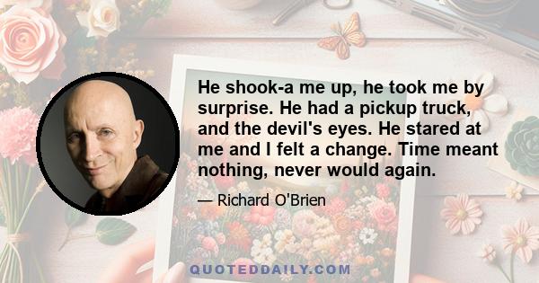 He shook-a me up, he took me by surprise. He had a pickup truck, and the devil's eyes. He stared at me and I felt a change. Time meant nothing, never would again.