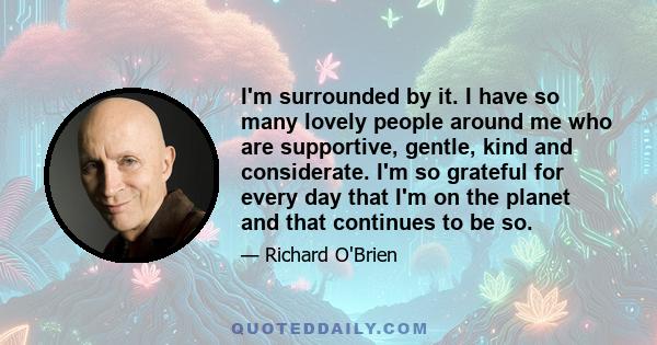 I'm surrounded by it. I have so many lovely people around me who are supportive, gentle, kind and considerate. I'm so grateful for every day that I'm on the planet and that continues to be so.