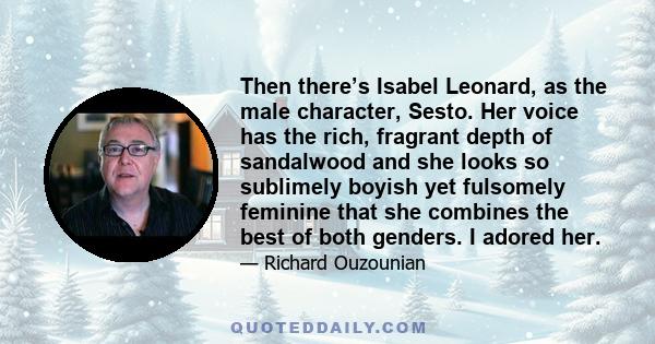 Then there’s Isabel Leonard, as the male character, Sesto. Her voice has the rich, fragrant depth of sandalwood and she looks so sublimely boyish yet fulsomely feminine that she combines the best of both genders. I