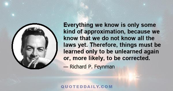 Everything we know is only some kind of approximation, because we know that we do not know all the laws yet. Therefore, things must be learned only to be unlearned again or, more likely, to be corrected.