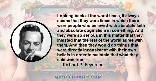 Looking back at the worst times, it always seems that they were times in which there were people who believed with absolute faith and absolute dogmatism in something. And they were so serious in this matter that they