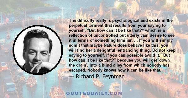 The difficulty really is psychological and exists in the perpetual torment that results from your saying to yourself, But how can it be like that? which is a reflection of uncontrolled but utterly vain desire to see it