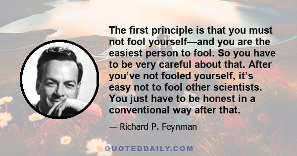 The first principle is that you must not fool yourself—and you are the easiest person to fool. So you have to be very careful about that. After you’ve not fooled yourself, it’s easy not to fool other scientists. You