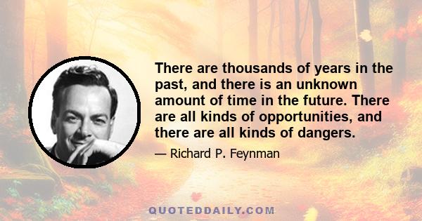 There are thousands of years in the past, and there is an unknown amount of time in the future. There are all kinds of opportunities, and there are all kinds of dangers.