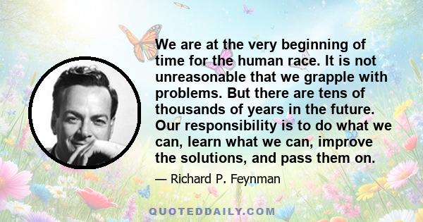 We are at the very beginning of time for the human race. It is not unreasonable that we grapple with problems. But there are tens of thousands of years in the future. Our responsibility is to do what we can, learn what