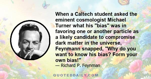 When a Caltech student asked the eminent cosmologist Michael Turner what his bias was in favoring one or another particle as a likely candidate to compromise dark matter in the universe, Feynmann snapped, Why do you