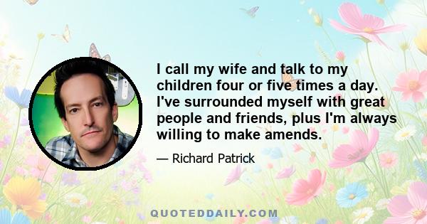 I call my wife and talk to my children four or five times a day. I've surrounded myself with great people and friends, plus I'm always willing to make amends.