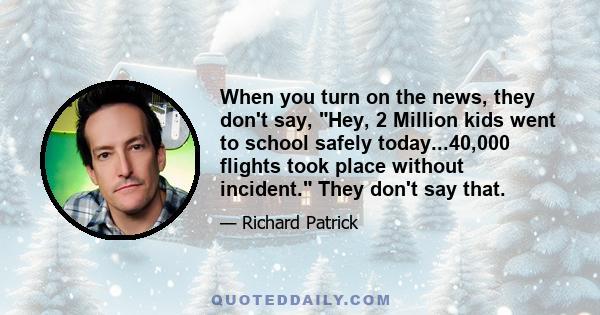 When you turn on the news, they don't say, Hey, 2 Million kids went to school safely today...40,000 flights took place without incident. They don't say that.