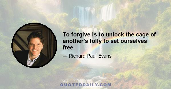 To forgive is to unlock the cage of another's folly to set ourselves free.