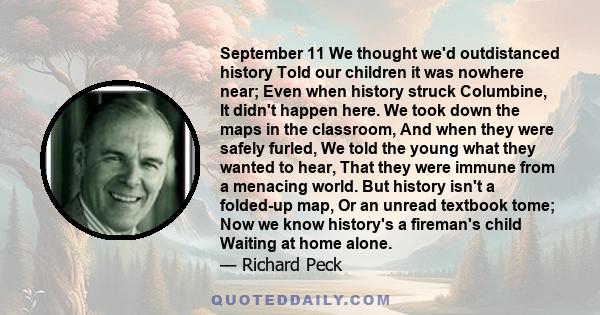 September 11 We thought we'd outdistanced history Told our children it was nowhere near; Even when history struck Columbine, It didn't happen here. We took down the maps in the classroom, And when they were safely