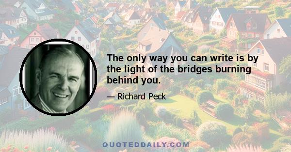 The only way you can write is by the light of the bridges burning behind you.