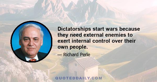 Dictatorships start wars because they need external enemies to exert internal control over their own people.