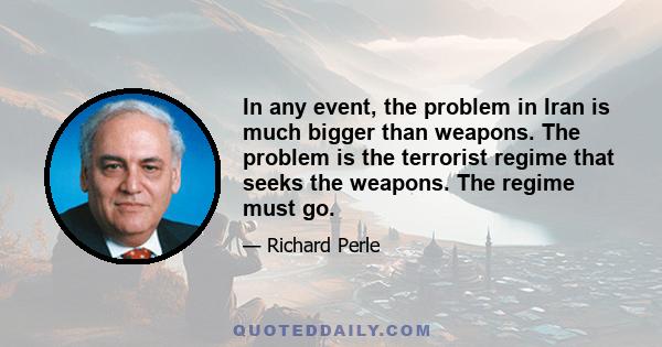 In any event, the problem in Iran is much bigger than weapons. The problem is the terrorist regime that seeks the weapons. The regime must go.